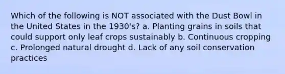 Which of the following is NOT associated with the Dust Bowl in the United States in the 1930's? a. Planting grains in soils that could support only leaf crops sustainably b. Continuous cropping c. Prolonged natural drought d. Lack of any soil conservation practices