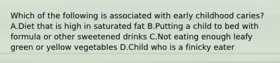 Which of the following is associated with early childhood caries? A.Diet that is high in saturated fat B.Putting a child to bed with formula or other sweetened drinks C.Not eating enough leafy green or yellow vegetables D.Child who is a finicky eater