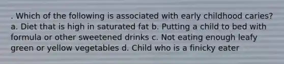 . Which of the following is associated with early childhood caries? a. Diet that is high in saturated fat b. Putting a child to bed with formula or other sweetened drinks c. Not eating enough leafy green or yellow vegetables d. Child who is a finicky eater