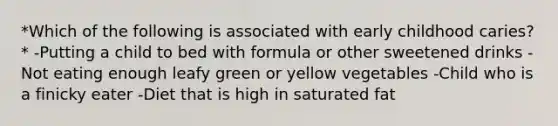 *Which of the following is associated with early childhood caries?* -Putting a child to bed with formula or other sweetened drinks -Not eating enough leafy green or yellow vegetables -Child who is a finicky eater -Diet that is high in saturated fat