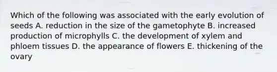 Which of the following was associated with the early evolution of seeds A. reduction in the size of the gametophyte B. increased production of microphylls C. the development of xylem and phloem tissues D. the appearance of flowers E. thickening of the ovary