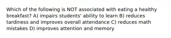 Which of the following is NOT associated with eating a healthy breakfast? A) impairs students' ability to learn B) reduces tardiness and improves overall attendance C) reduces math mistakes D) improves attention and memory