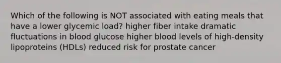 Which of the following is NOT associated with eating meals that have a lower glycemic load? higher fiber intake dramatic fluctuations in blood glucose higher blood levels of high-density lipoproteins (HDLs) reduced risk for prostate cancer