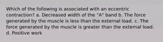 Which of the following is associated with an eccentric contraction? a. Decreased width of the "A" band b. The force generated by the muscle is less than the external load. c. The force generated by the muscle is greater than the external load. d. Positive work