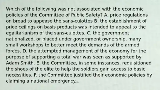 Which of the following was not associated with the economic policies of the Committee of Public Safety? A. price regulations on bread to appease the sans-culottes B. the establishment of price ceilings on basis products was intended to appeal to the egalitarianism of the sans-culottes. C. the government nationalized, or placed under government ownership, many small workshops to better meet the demands of the armed forces. D. the attempted management of the economy for the purpose of supporting a total war was seen as supported by Adam Smith. E. the Committee, in some instances, requisitioned the shoes of the elite to help the soldiers gain access to basic necessities. F. the Committee justified their economic policies by claiming a national emergency.