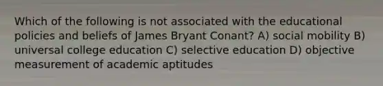 Which of the following is not associated with the educational policies and beliefs of James Bryant Conant? A) social mobility B) universal college education C) selective education D) objective measurement of academic aptitudes