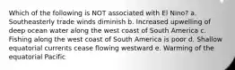 Which of the following is NOT associated with El Nino? a. Southeasterly trade winds diminish b. Increased upwelling of deep ocean water along the west coast of South America c. Fishing along the west coast of South America is poor d. Shallow equatorial currents cease flowing westward e. Warming of the equatorial Pacific