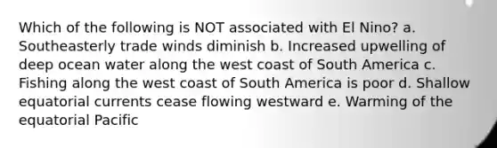 Which of the following is NOT associated with El Nino? a. Southeasterly trade winds diminish b. Increased upwelling of deep ocean water along the west coast of South America c. Fishing along the west coast of South America is poor d. Shallow equatorial currents cease flowing westward e. Warming of the equatorial Pacific