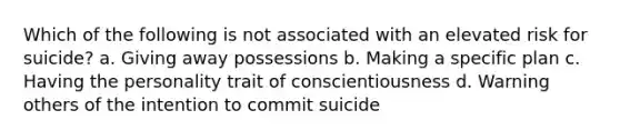 Which of the following is not associated with an elevated risk for suicide? a. Giving away possessions b. Making a specific plan c. Having the personality trait of conscientiousness d. Warning others of the intention to commit suicide