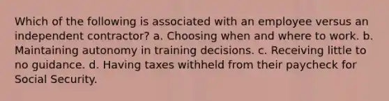 Which of the following is associated with an employee versus an independent contractor? a. Choosing when and where to work. b. Maintaining autonomy in training decisions. c. Receiving little to no guidance. d. Having taxes withheld from their paycheck for Social Security.