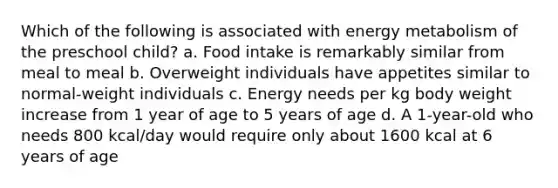 Which of the following is associated with energy metabolism of the preschool child? a. Food intake is remarkably similar from meal to meal b. Overweight individuals have appetites similar to normal-weight individuals c. Energy needs per kg body weight increase from 1 year of age to 5 years of age d. A 1-year-old who needs 800 kcal/day would require only about 1600 kcal at 6 years of age