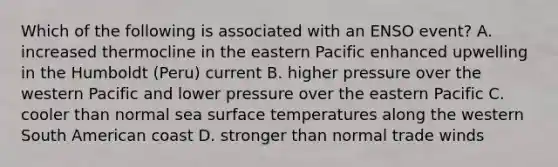 Which of the following is associated with an ENSO event? A. increased thermocline in the eastern Pacific enhanced upwelling in the Humboldt (Peru) current B. higher pressure over the western Pacific and lower pressure over the eastern Pacific C. cooler than normal sea surface temperatures along the western South American coast D. stronger than normal trade winds