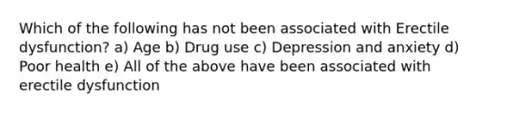 Which of the following has not been associated with Erectile dysfunction? a) Age b) Drug use c) Depression and anxiety d) Poor health e) All of the above have been associated with erectile dysfunction