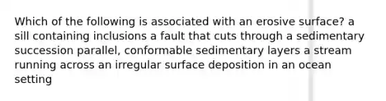 Which of the following is associated with an erosive surface? a sill containing inclusions a fault that cuts through a sedimentary succession parallel, conformable sedimentary layers a stream running across an irregular surface deposition in an ocean setting