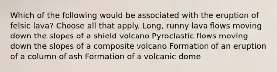 Which of the following would be associated with the eruption of felsic lava? Choose all that apply. Long, runny lava flows moving down the slopes of a shield volcano Pyroclastic flows moving down the slopes of a composite volcano Formation of an eruption of a column of ash Formation of a volcanic dome