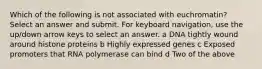 Which of the following is not associated with euchromatin? Select an answer and submit. For keyboard navigation, use the up/down arrow keys to select an answer. a DNA tightly wound around histone proteins b Highly expressed genes c Exposed promoters that RNA polymerase can bind d Two of the above