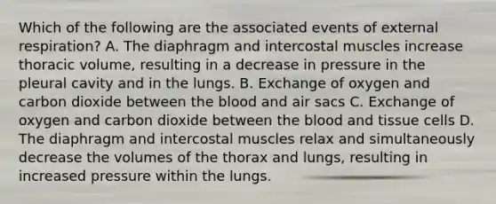 Which of the following are the associated events of external respiration? A. The diaphragm and intercostal muscles increase thoracic volume, resulting in a decrease in pressure in the pleural cavity and in the lungs. B. Exchange of oxygen and carbon dioxide between the blood and air sacs C. Exchange of oxygen and carbon dioxide between the blood and tissue cells D. The diaphragm and intercostal muscles relax and simultaneously decrease the volumes of the thorax and lungs, resulting in increased pressure within the lungs.