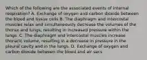 Which of the following are the associated events of internal respiration? A. Exchange of oxygen and carbon dioxide between the blood and tissue cells B. The diaphragm and intercostal muscles relax and simultaneously decrease the volumes of the thorax and lungs, resulting in increased pressure within the lungs. C. The diaphragm and intercostal muscles increase thoracic volume, resulting in a decrease in pressure in the pleural cavity and in the lungs. D. Exchange of oxygen and carbon dioxide between the blood and air sacs