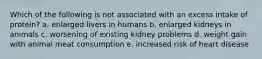 Which of the following is not associated with an excess intake of protein? a. enlarged livers in humans b. enlarged kidneys in animals c. worsening of existing kidney problems d. weight gain with animal meat consumption e. increased risk of heart disease