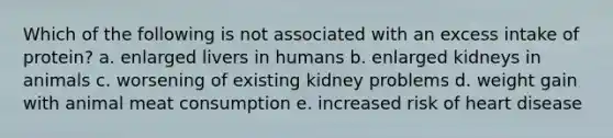 Which of the following is not associated with an excess intake of protein? a. enlarged livers in humans b. enlarged kidneys in animals c. worsening of existing kidney problems d. weight gain with animal meat consumption e. increased risk of heart disease