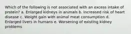 Which of the following is not associated with an excess intake of protein? a. Enlarged kidneys in animals b. Increased risk of heart disease c. Weight gain with animal meat consumption d. Enlarged livers in humans e. Worsening of existing kidney problems