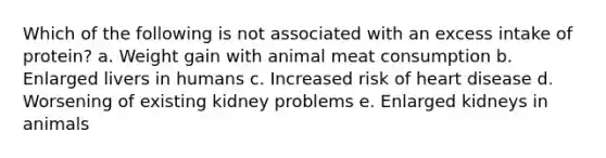 Which of the following is not associated with an excess intake of protein? a. Weight gain with animal meat consumption b. Enlarged livers in humans c. Increased risk of heart disease d. Worsening of existing kidney problems e. Enlarged kidneys in animals