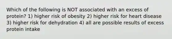 Which of the following is NOT associated with an excess of protein? 1) higher risk of obesity 2) higher risk for heart disease 3) higher risk for dehydration 4) all are possible results of excess protein intake