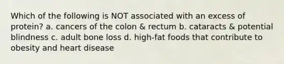 Which of the following is NOT associated with an excess of protein? a. cancers of the colon & rectum b. cataracts & potential blindness c. adult bone loss d. high-fat foods that contribute to obesity and heart disease