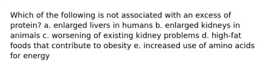 Which of the following is not associated with an excess of protein?​ a. ​enlarged livers in humans b. ​enlarged kidneys in animals c. ​worsening of existing kidney problems d. ​high-fat foods that contribute to obesity e. ​increased use of <a href='https://www.questionai.com/knowledge/k9gb720LCl-amino-acids' class='anchor-knowledge'>amino acids</a> for energy