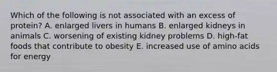 Which of the following is not associated with an excess of protein? A. enlarged livers in humans B. ​enlarged kidneys in animals ​C. worsening of existing kidney problems ​D. high-fat foods that contribute to obesity E. ​increased use of amino acids for energy