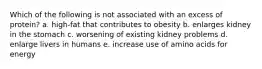Which of the following is not associated with an excess of protein? a. high-fat that contributes to obesity b. enlarges kidney in the stomach c. worsening of existing kidney problems d. enlarge livers in humans e. increase use of amino acids for energy