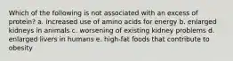 Which of the following is not associated with an excess of protein? a. increased use of amino acids for energy b. enlarged kidneys in animals c. worsening of existing kidney problems d. enlarged livers in humans e. high-fat foods that contribute to obesity