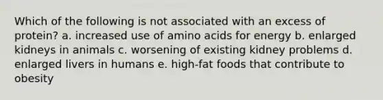 Which of the following is not associated with an excess of protein? a. increased use of amino acids for energy b. enlarged kidneys in animals c. worsening of existing kidney problems d. enlarged livers in humans e. high-fat foods that contribute to obesity