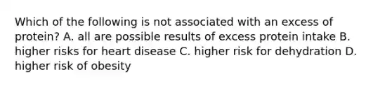 Which of the following is not associated with an excess of protein? A. all are possible results of excess protein intake B. higher risks for heart disease C. higher risk for dehydration D. higher risk of obesity