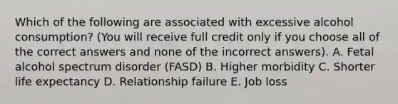 Which of the following are associated with excessive alcohol consumption? (You will receive full credit only if you choose all of the correct answers and none of the incorrect answers). A. Fetal alcohol spectrum disorder (FASD) B. Higher morbidity C. Shorter life expectancy D. Relationship failure E. Job loss