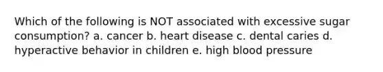 Which of the following is NOT associated with excessive sugar consumption? a. cancer b. heart disease c. dental caries d. hyperactive behavior in children e. high blood pressure