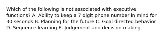 Which of the following is not associated with executive functions? A. Ability to keep a 7 digit phone number in mind for 30 seconds B. Planning for the future C. Goal directed behavior D. Sequence learning E. Judgement and decision making