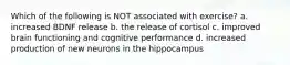 Which of the following is NOT associated with exercise? a. increased BDNF release b. the release of cortisol c. improved brain functioning and cognitive performance d. increased production of new neurons in the hippocampus