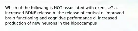 Which of the following is NOT associated with exercise? a. increased BDNF release b. the release of cortisol c. improved brain functioning and cognitive performance d. increased production of new neurons in the hippocampus