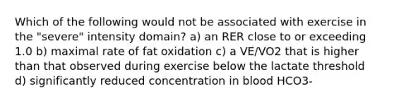 Which of the following would not be associated with exercise in the "severe" intensity domain? a) an RER close to or exceeding 1.0 b) maximal rate of fat oxidation c) a VE/VO2 that is higher than that observed during exercise below the lactate threshold d) significantly reduced concentration in blood HCO3-