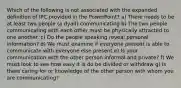 Which of the following is not associated with the expanded definition of IPC provided in the PowerPoint? a) There needs to be at least two people (a dyad) communicating b) The two people communicating with each other must be physically attracted to one another. c) Do the people speaking reveal personal information? d) We must examine if everyone present is able to communicate with everyone else present e) Is your communication with the other person informal and private? f) We must look to see how easy it is do be divided or withdraw g) Is there caring for or knowledge of the other person with whom you are communicating?