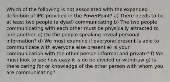 Which of the following is not associated with the expanded definition of IPC provided in the PowerPoint? a) There needs to be at least two people (a dyad) communicating b) The two people communicating with each other must be physically attracted to one another. c) Do the people speaking reveal personal information? d) We must examine if everyone present is able to communicate with everyone else present e) Is your communication with the other person informal and private? f) We must look to see how easy it is do be divided or withdraw g) Is there caring for or knowledge of the other person with whom you are communicating?