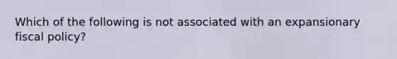 Which of the following is not associated with an expansionary fiscal policy?