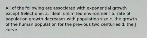 All of the following are associated with exponential growth except Select one: a. ideal, unlimited environment b. rate of population growth decreases with population size c. the growth of the human population for the previous two centuries d. the J curve