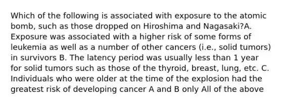 Which of the following is associated with exposure to the atomic bomb, such as those dropped on Hiroshima and Nagasaki?A. Exposure was associated with a higher risk of some forms of leukemia as well as a number of other cancers (i.e., solid tumors) in survivors B. The latency period was usually less than 1 year for solid tumors such as those of the thyroid, breast, lung, etc. C. Individuals who were older at the time of the explosion had the greatest risk of developing cancer A and B only All of the above