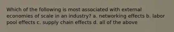 Which of the following is most associated with external economies of scale in an industry? a. networking effects b. labor pool effects c. supply chain effects d. all of the above