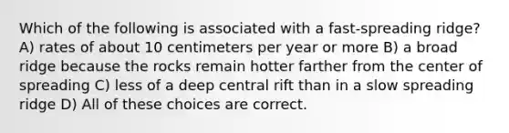 Which of the following is associated with a fast-spreading ridge? A) rates of about 10 centimeters per year or more B) a broad ridge because the rocks remain hotter farther from the center of spreading C) less of a deep central rift than in a slow spreading ridge D) All of these choices are correct.