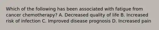 Which of the following has been associated with fatigue from cancer chemotherapy? A. Decreased quality of life B. Increased risk of infection C. Improved disease prognosis D. Increased pain