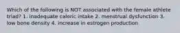 Which of the following is NOT associated with the female athlete triad? 1. inadequate caloric intake 2. menstrual dysfunction 3. low bone density 4. increase in estrogen production