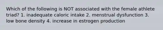 Which of the following is NOT associated with the female athlete triad? 1. inadequate caloric intake 2. menstrual dysfunction 3. low bone density 4. increase in estrogen production